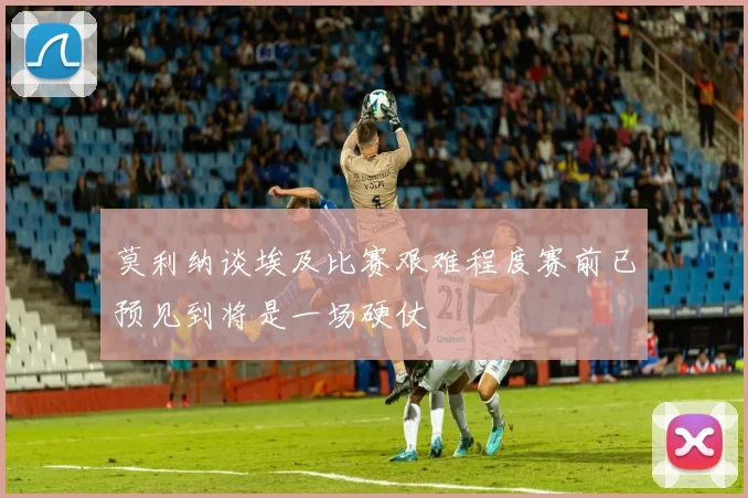 莫利纳谈埃及比赛艰难程度赛前已预见到将是一场硬仗