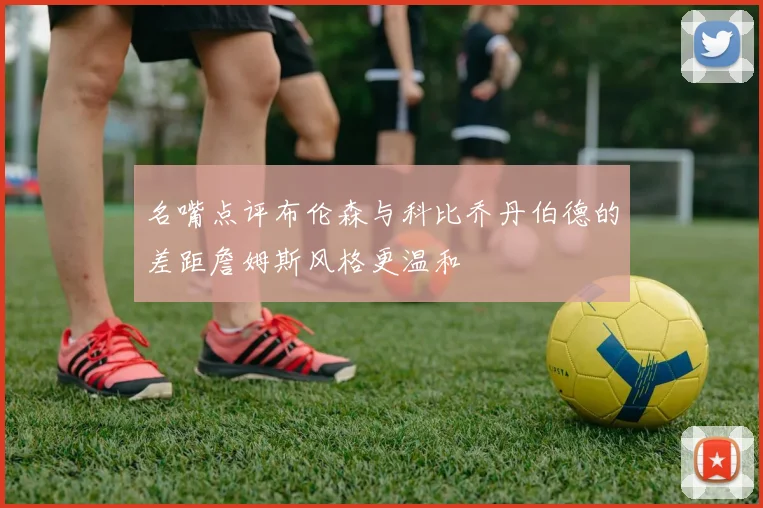 名嘴点评布伦森与科比乔丹伯德的差距詹姆斯风格更温和