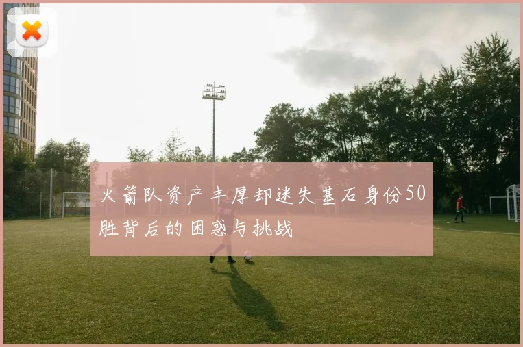 火箭队资产丰厚却迷失基石身份50胜背后的困惑与挑战