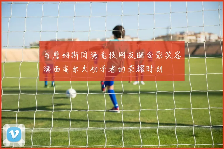 与詹姆斯同场竞技网友晒合影笑容满面高尔夫初学者的荣耀时刻