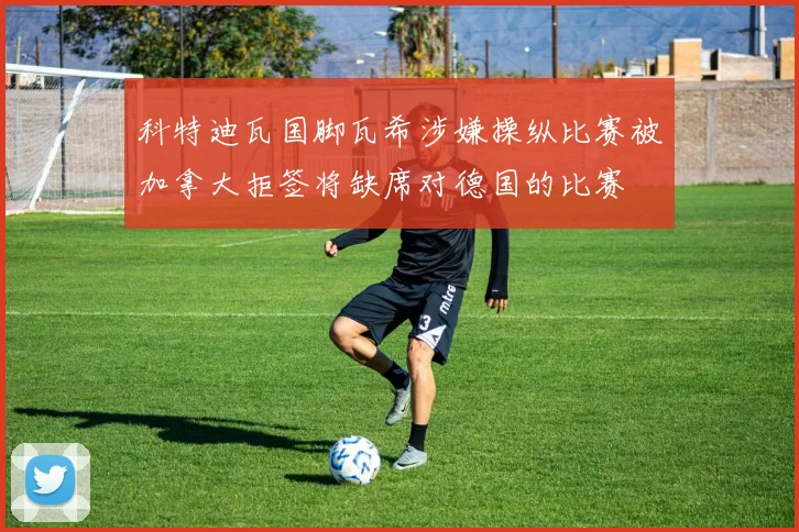 科特迪瓦国脚瓦希涉嫌操纵比赛被加拿大拒签将缺席对德国的比赛