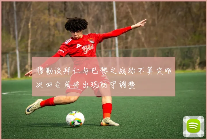 穆勒谈拜仁与巴黎之战称不算灾难次回合或将出现防守调整
