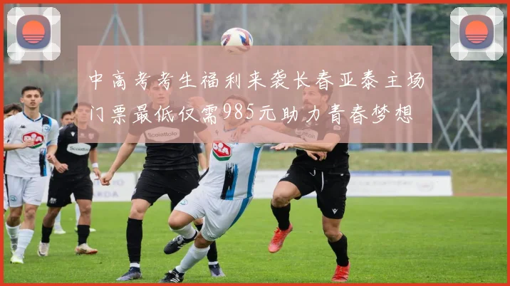 中高考考生福利来袭长春亚泰主场门票最低仅需985元助力青春梦想
