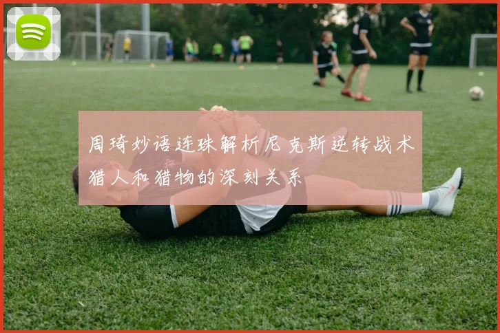 周琦妙语连珠解析尼克斯逆转战术猎人和猎物的深刻关系