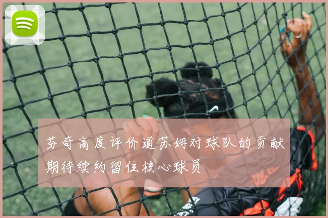 芬奇高度评价道苏姆对球队的贡献期待续约留住核心球员