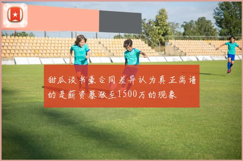 甜瓜谈书豪合同差异认为真正离谱的是薪资暴涨至1500万的现象
