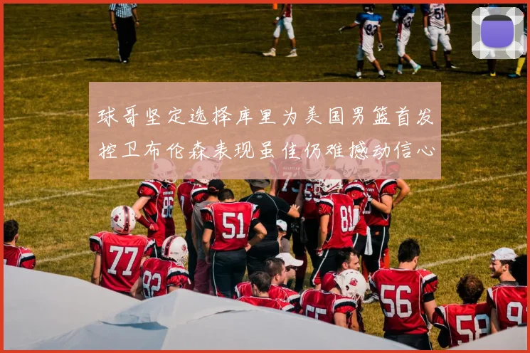 球哥坚定选择库里为美国男篮首发控卫布伦森表现虽佳仍难撼动信心