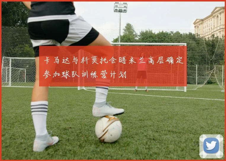 卡马达与科莫托会晤米兰高层确定参加球队训练营计划