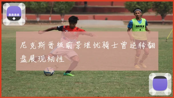 尼克斯晋级前景堪忧骑士曾逆转翻盘展现韧性
