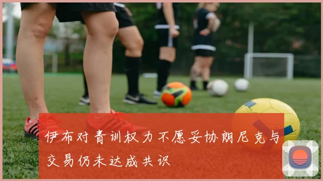 伊布对青训权力不愿妥协朗尼克与交易仍未达成共识