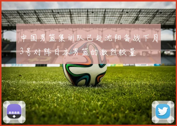 中国男篮集训队已赴沈阳备战下月3号对阵日本男篮的激烈较量