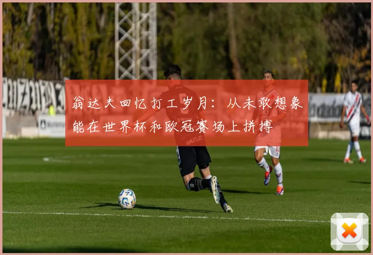 翁达夫回忆打工岁月：从未敢想象能在世界杯和欧冠赛场上拼搏