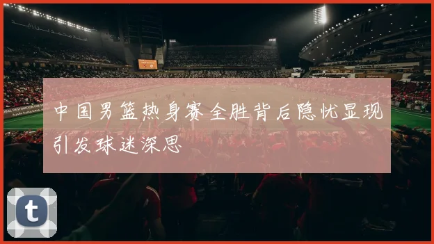 中国男篮热身赛全胜背后隐忧显现引发球迷深思